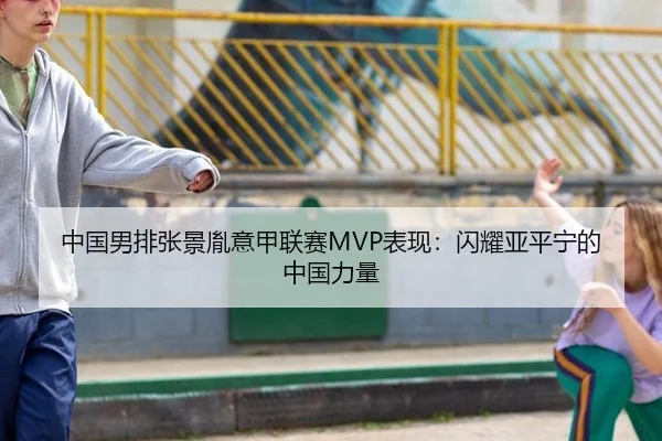 中国男排张景胤意甲联赛MVP表现：闪耀亚平宁的中国力量